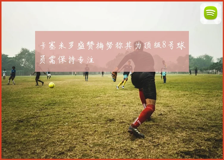 卡塞米罗盛赞梅努称其为顶级8号球员需保持专注