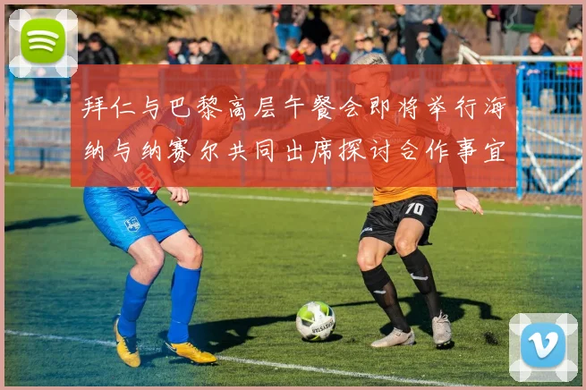 拜仁与巴黎高层午餐会即将举行海纳与纳赛尔共同出席探讨合作事宜