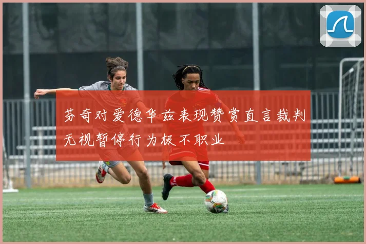 芬奇对爱德华兹表现赞赏直言裁判无视暂停行为极不职业