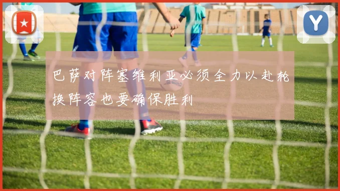 巴萨对阵塞维利亚必须全力以赴轮换阵容也要确保胜利