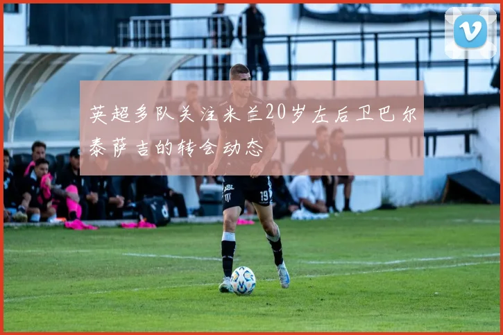 英超多队关注米兰20岁左后卫巴尔泰萨吉的转会动态