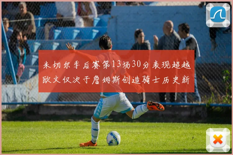 米切尔季后赛第13场30分表现超越欧文仅次于詹姆斯创造骑士历史新纪录
