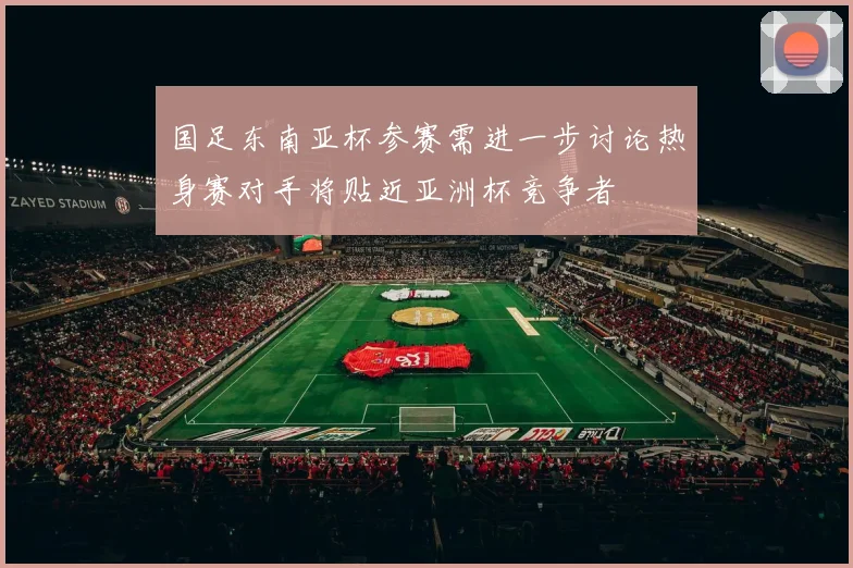 国足东南亚杯参赛需进一步讨论热身赛对手将贴近亚洲杯竞争者