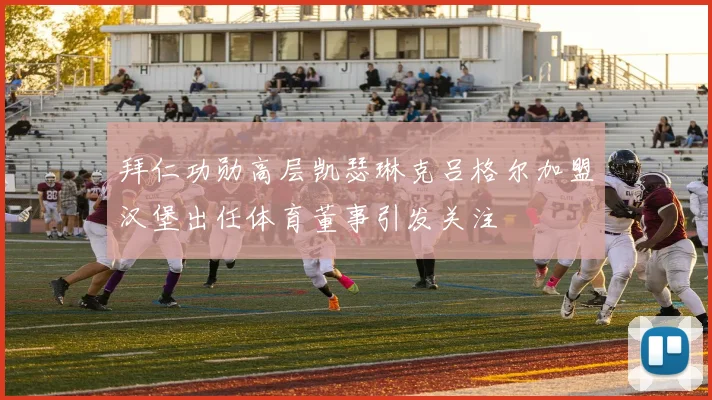 拜仁功勋高层凯瑟琳克吕格尔加盟汉堡出任体育董事引发关注