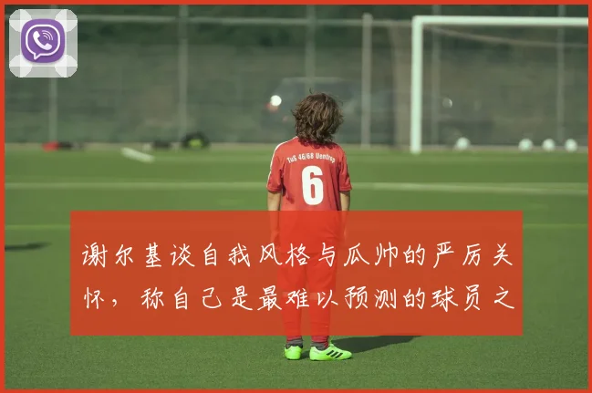 谢尔基谈自我风格与瓜帅的严厉关怀，称自己是最难以预测的球员之一
