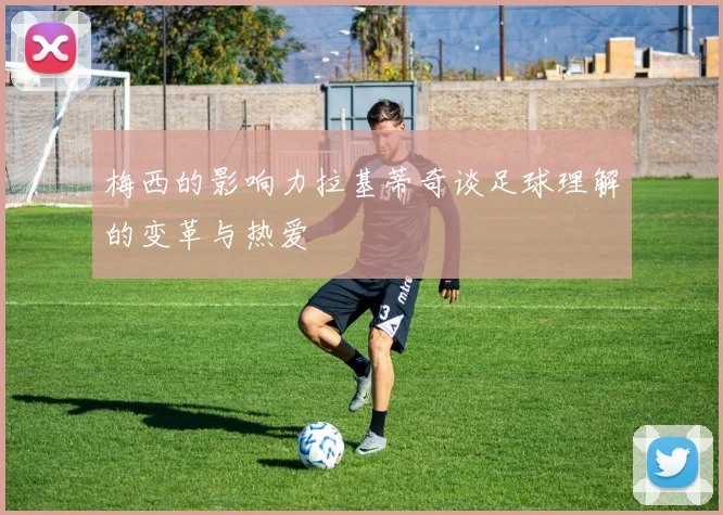 梅西的影响力拉基蒂奇谈足球理解的变革与热爱