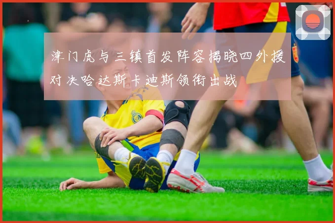 津门虎与三镇首发阵容揭晓四外援对决哈达斯卡迪斯领衔出战