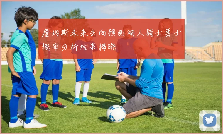 詹姆斯未来去向预测湖人骑士勇士概率分析结果揭晓