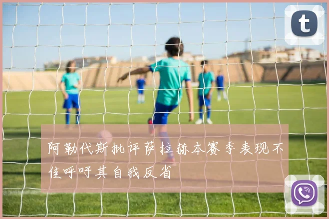 阿勒代斯批评萨拉赫本赛季表现不佳呼吁其自我反省