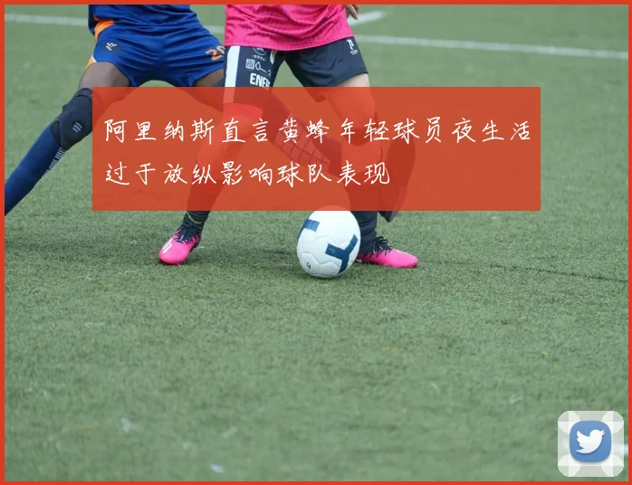 阿里纳斯直言黄蜂年轻球员夜生活过于放纵影响球队表现