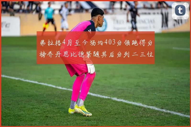弗拉格4月至今场均403分领跑得分榜乔丹恩比德紧随其后分列二三位